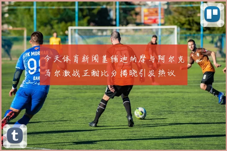 今天体育新闻基辅迪纳摩与阿尔克马尔激战正酣比分揭晓引发热议