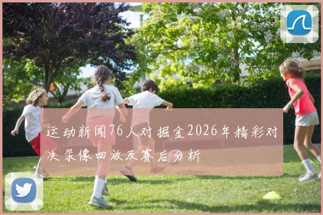 运动新闻76人对掘金2026年精彩对决录像回放及赛后分析