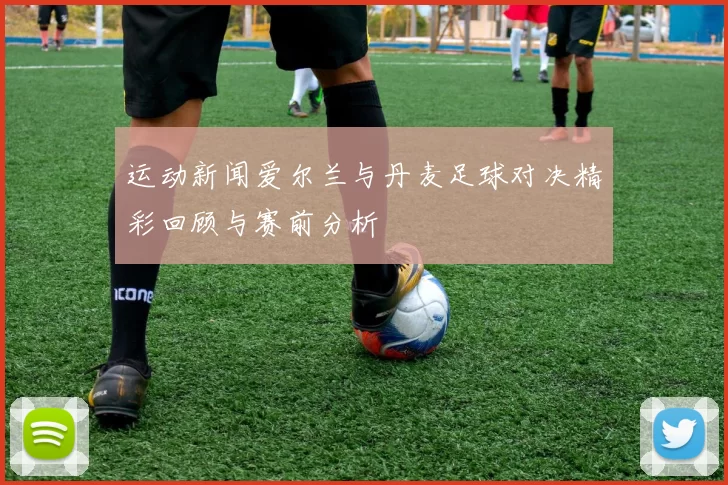运动新闻爱尔兰与丹麦足球对决精彩回顾与赛前分析