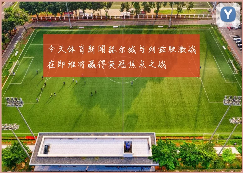 今天体育新闻赫尔城与利兹联激战在即谁将赢得英冠焦点之战