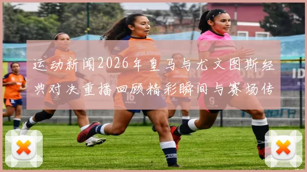 运动新闻2026年皇马与尤文图斯经典对决重播回顾精彩瞬间与赛场传奇