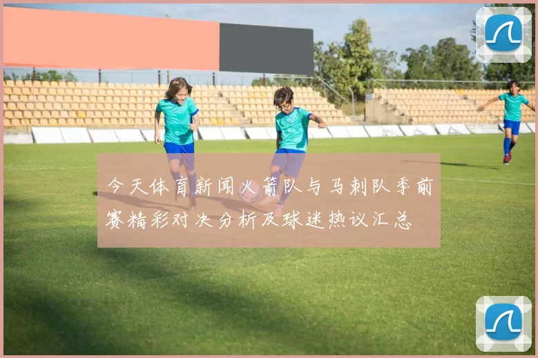 今天体育新闻火箭队与马刺队季前赛精彩对决分析及球迷热议汇总