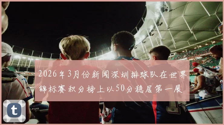 2026年3月份新闻深圳排球队在世界锦标赛积分榜上以50分稳居第一展现强劲实力