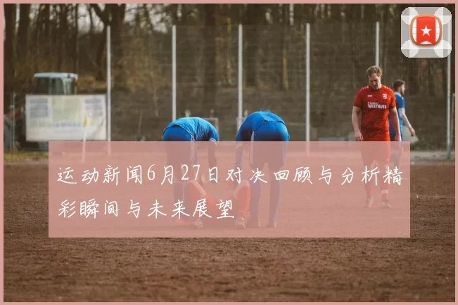 运动新闻6月27日对决回顾与分析精彩瞬间与未来展望