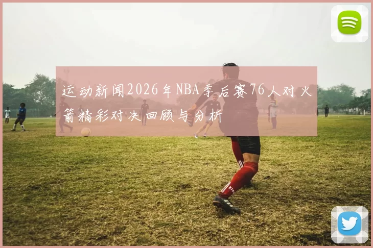 运动新闻2026年NBA季后赛76人对火箭精彩对决回顾与分析